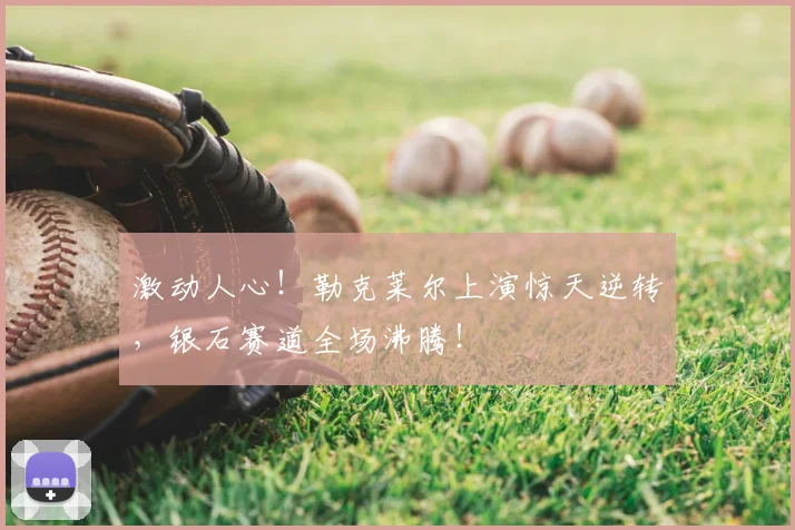 激动人心！勒克莱尔上演惊天逆转，银石赛道全场沸腾！