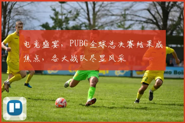 电竞盛宴，PUBG全球总决赛结果成焦点，各大战队尽显风采