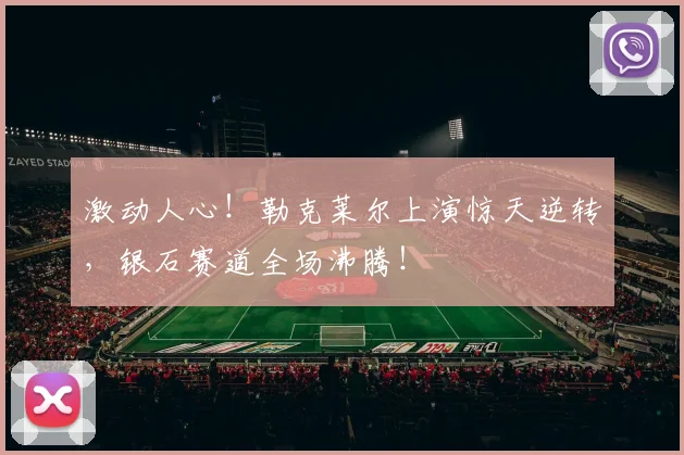 激动人心！勒克莱尔上演惊天逆转，银石赛道全场沸腾！