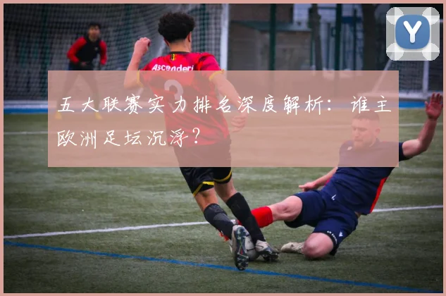 五大联赛实力排名深度解析:谁主欧洲足坛沉浮?