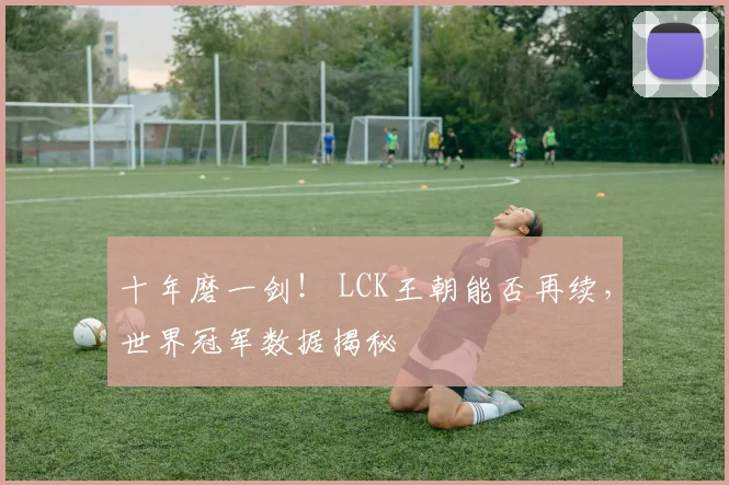 十年磨一剑！ LCK王朝能否再续，世界冠军数据揭秘