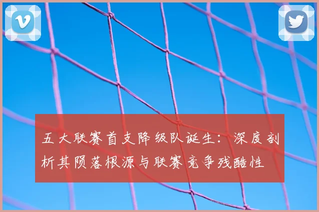 五大联赛首支降级队诞生：深度剖析其陨落根源与联赛竞争残酷性